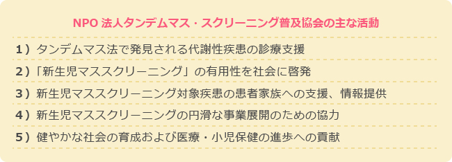 １）タンデムマス検査の事を多くの人達に知ってもらう
                                                                                                   ２）タンデムマス検査をすべての赤ちゃんが受けられるための社会活動
                                                                                                   ３）タンデムマス検査で見つかる病気の確定診断に必要な特殊検査を提供する
                                                                                                   ４）タンデムマス検査で発見された子供たちやご家族を応援する
                                                                                                   ５）対象となる病気の研究や検査を行う研究者や施設を応援する