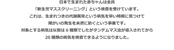 日本で生まれた赤ちゃんは全員「新生児マススクリーニング」という検査を受けています。これは、生まれつきの代謝異常という病気を早い時期に見つけて障がいの発生を未然に防ぐという事業です。対象とする病気は以前は6種類でしたがタンデムマス法が導入されてから20種類の病気を検査できるようになりました。